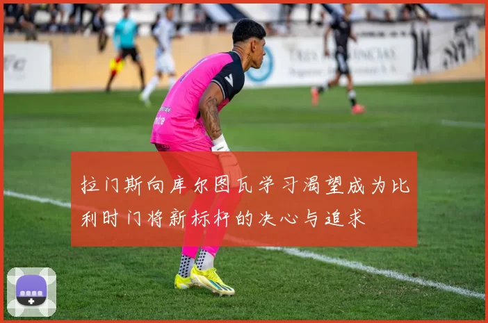 拉门斯向库尔图瓦学习渴望成为比利时门将新标杆的决心与追求
